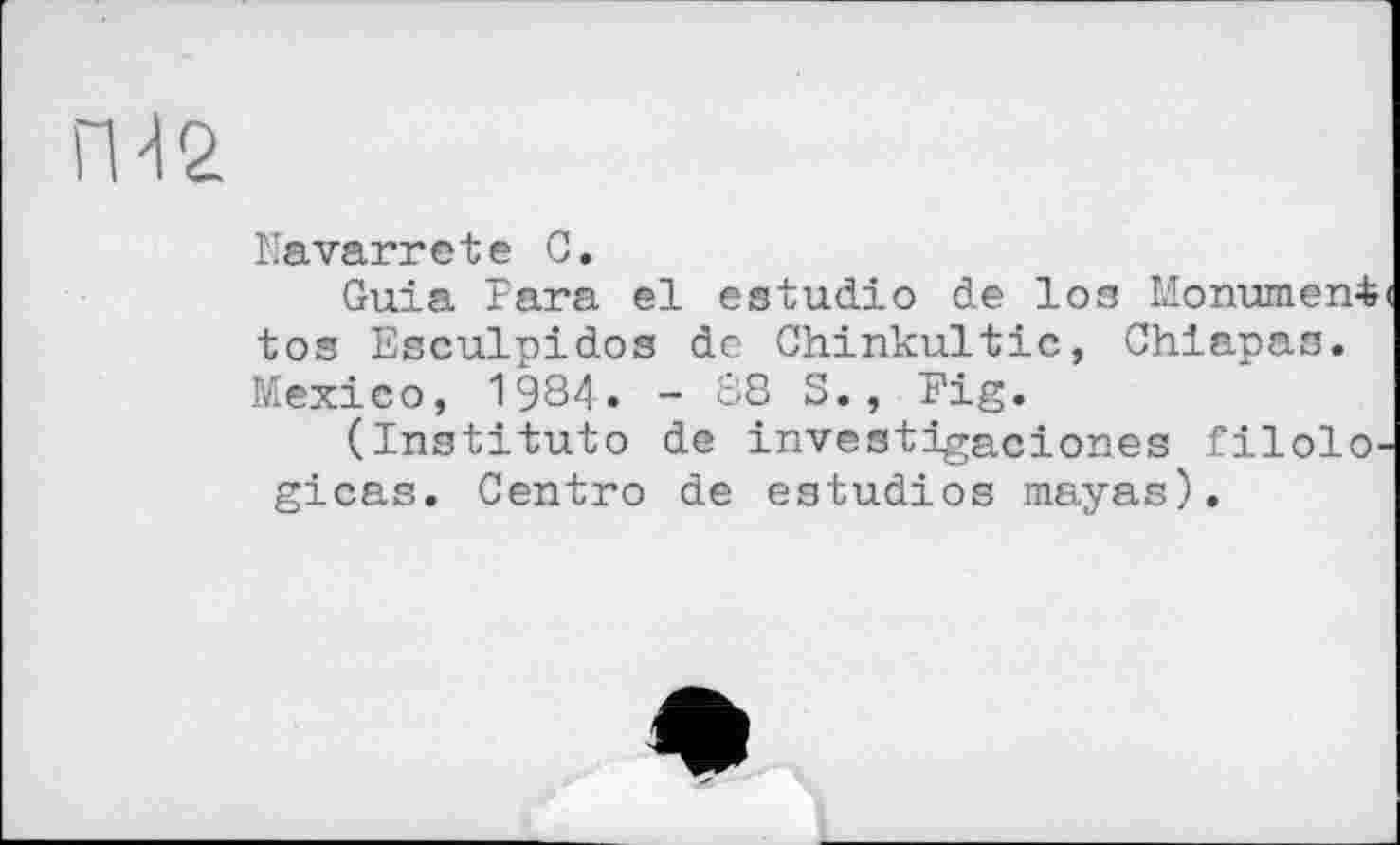 ﻿ГН 2.
Navarretе С.
Guia Гага el estudio de los Monument tos Esculpidos de Chinkultic, Chiapas. Mexico, 1984. - 88 S., Fig.
(Institute de investigaciones filolo-gicas. Centro de estudios mayas).